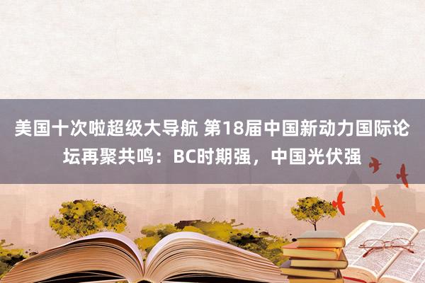 美国十次啦超级大导航 第18届中国新动力国际论坛再聚共鸣：BC时期强，中国光伏强