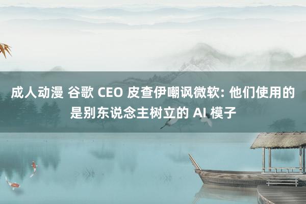 成人动漫 谷歌 CEO 皮查伊嘲讽微软: 他们使用的是别东说念主树立的 AI 模子