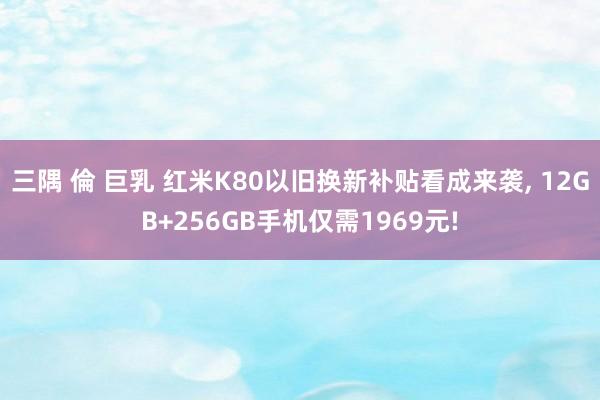 三隅 倫 巨乳 红米K80以旧换新补贴看成来袭， 12GB+256GB手机仅需1969元!