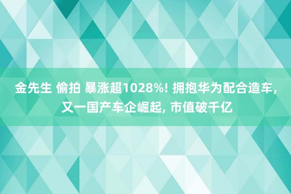 金先生 偷拍 暴涨超1028%! 拥抱华为配合造车， 又一国产车企崛起， 市值破千亿