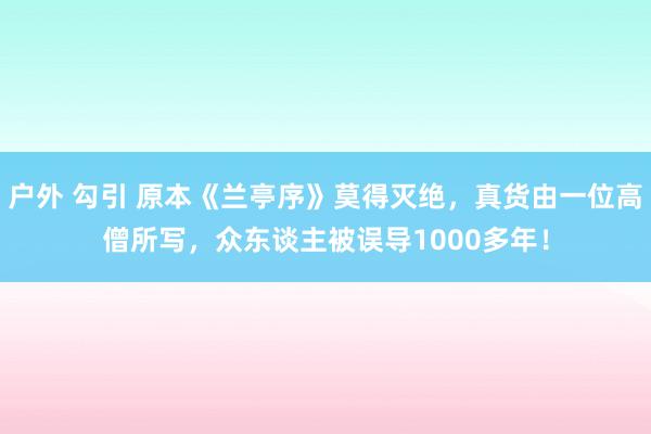 户外 勾引 原本《兰亭序》莫得灭绝，真货由一位高僧所写，众东谈主被误导1000多年！