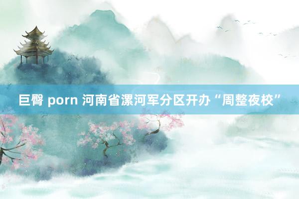 巨臀 porn 河南省漯河军分区开办“周整夜校”