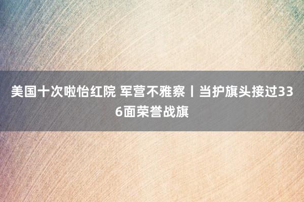 美国十次啦怡红院 军营不雅察丨当护旗头接过336面荣誉战旗