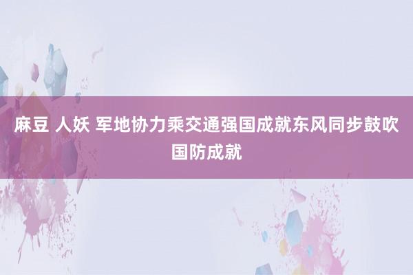 麻豆 人妖 军地协力乘交通强国成就东风同步鼓吹国防成就