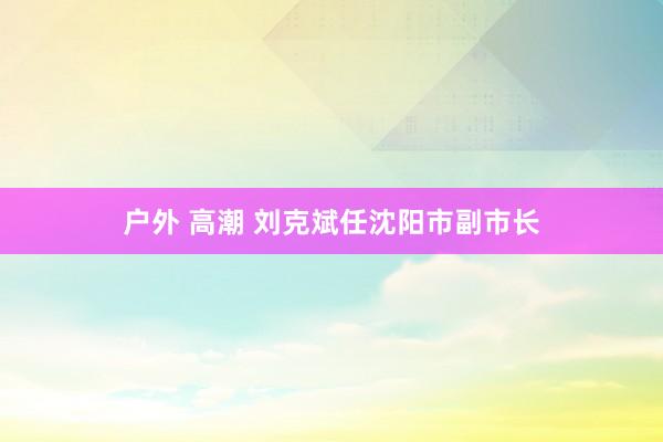 户外 高潮 刘克斌任沈阳市副市长