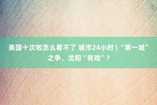 美国十次啦怎么看不了 城市24小时 | “第一城”之争，沈阳“有戏”？