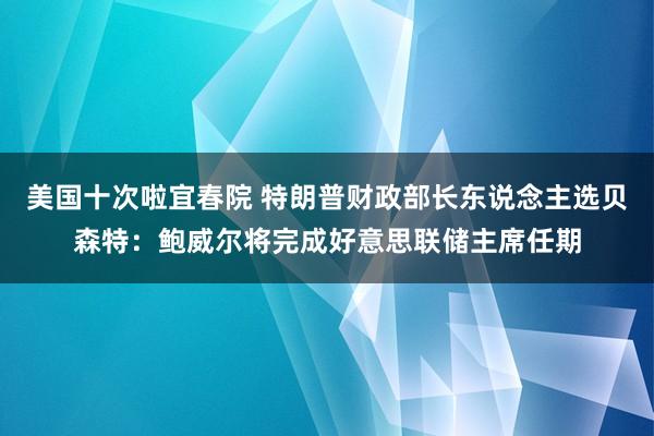 美国十次啦宜春院 特朗普财政部长东说念主选贝森特：鲍威尔将完成好意思联储主席任期