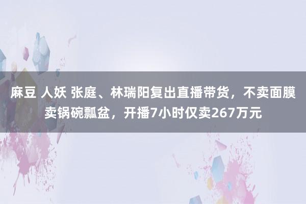 麻豆 人妖 张庭、林瑞阳复出直播带货，不卖面膜卖锅碗瓢盆，开播7小时仅卖267万元