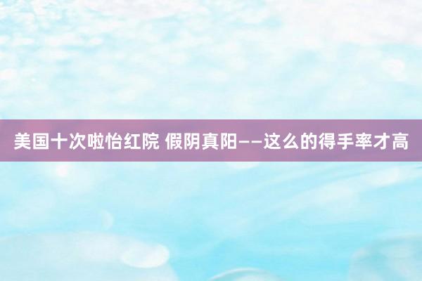 美国十次啦怡红院 假阴真阳——这么的得手率才高