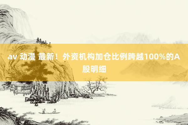 av 动漫 最新！外资机构加仓比例跨越100%的A股明细