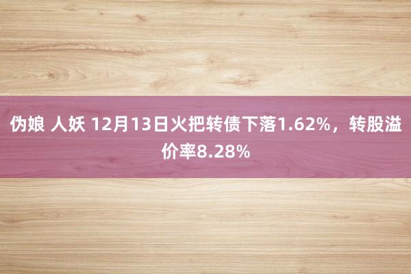 伪娘 人妖 12月13日火把转债下落1.62%，转股溢价率8.28%