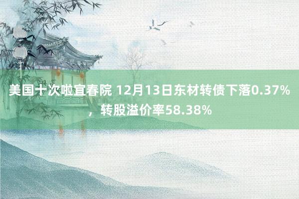 美国十次啦宜春院 12月13日东材转债下落0.37%，转股溢价率58.38%