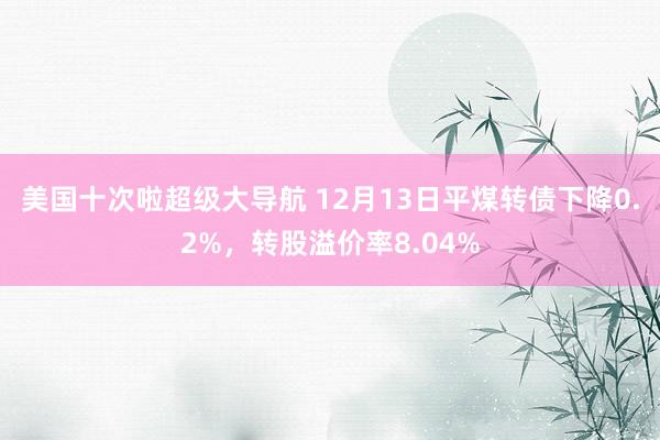 美国十次啦超级大导航 12月13日平煤转债下降0.2%，转股溢价率8.04%