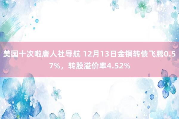 美国十次啦唐人社导航 12月13日金铜转债飞腾0.57%，转股溢价率4.52%