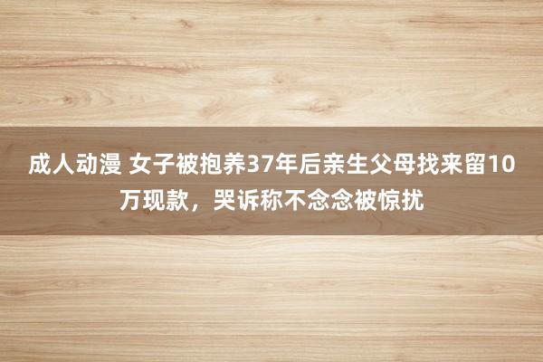 成人动漫 女子被抱养37年后亲生父母找来留10万现款，哭诉称不念念被惊扰