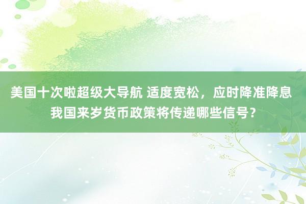 美国十次啦超级大导航 适度宽松，应时降准降息 我国来岁货币政策将传递哪些信号？