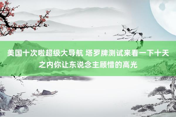 美国十次啦超级大导航 塔罗牌测试来看一下十天之内你让东说念主顾惜的高光