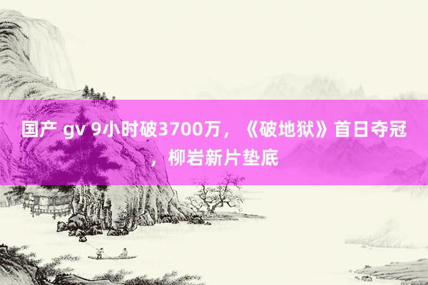 国产 gv 9小时破3700万，《破地狱》首日夺冠，柳岩新片垫底