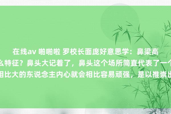 在线av 啪啪啦 罗校长面庞好意思学：鼻梁高或矮的东说念主齐有什么特征？鼻头大记着了，鼻头这个场所简直代表了一个东说念主的心。鼻头相比大的东说念主内心就会相比容易顽强，是以推崇出来的状态就会有自卑、倔强、固持。高鼻梁的东说念主一定慕强，珍惜...