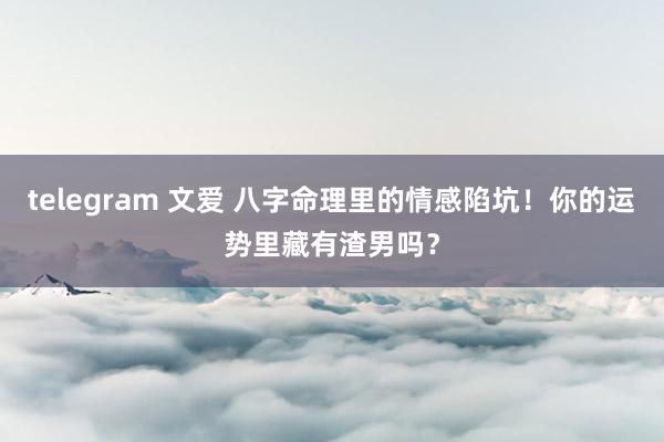 telegram 文爱 八字命理里的情感陷坑！你的运势里藏有渣男吗？