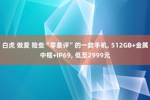 白虎 做爱 险些“零差评”的一款手机， 512GB+金属中框+IP69， 低至2999元