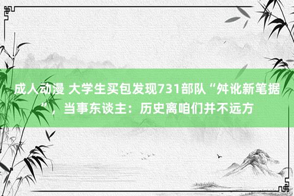 成人动漫 大学生买包发现731部队“舛讹新笔据”，当事东谈主：历史离咱们并不远方