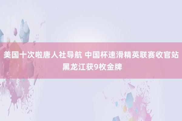 美国十次啦唐人社导航 中国杯速滑精英联赛收官站 黑龙江获9枚金牌