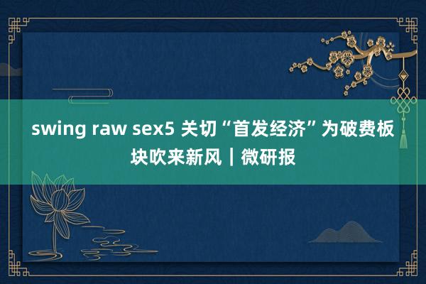 swing raw sex5 关切“首发经济”为破费板块吹来新风｜微研报