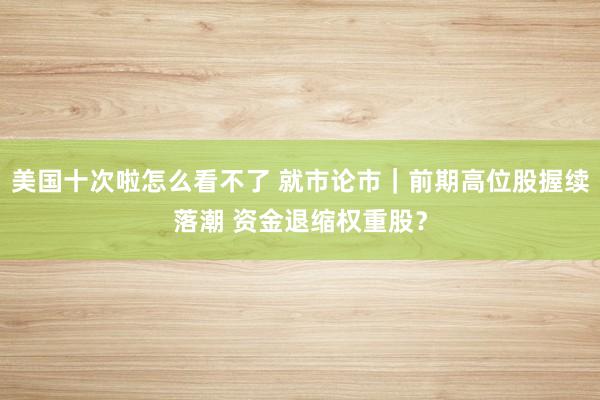 美国十次啦怎么看不了 就市论市｜前期高位股握续落潮 资金退缩权重股？