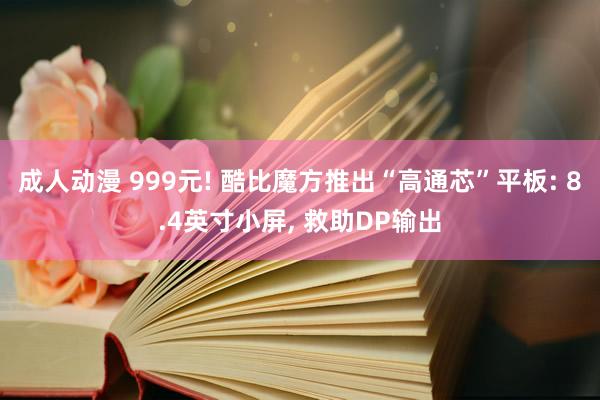 成人动漫 999元! 酷比魔方推出“高通芯”平板: 8.4英寸小屏， 救助DP输出