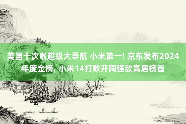 美国十次啦超级大导航 小米第一! 京东发布2024年度金榜， 小米14打败开阔强敌高居榜首