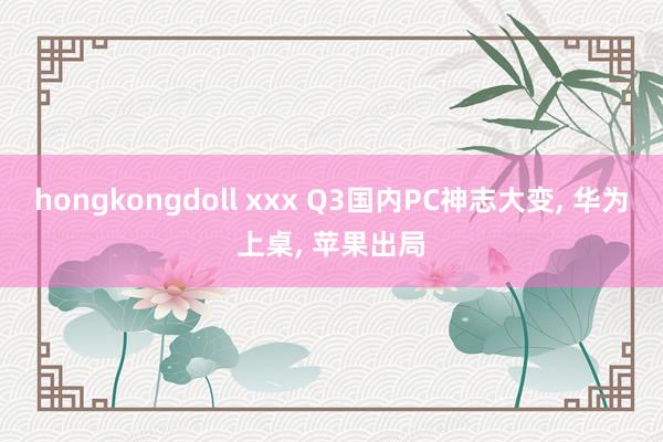 hongkongdoll xxx Q3国内PC神志大变， 华为上桌， 苹果出局