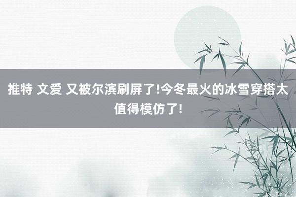 推特 文爱 又被尔滨刷屏了!今冬最火的冰雪穿搭太值得模仿了!