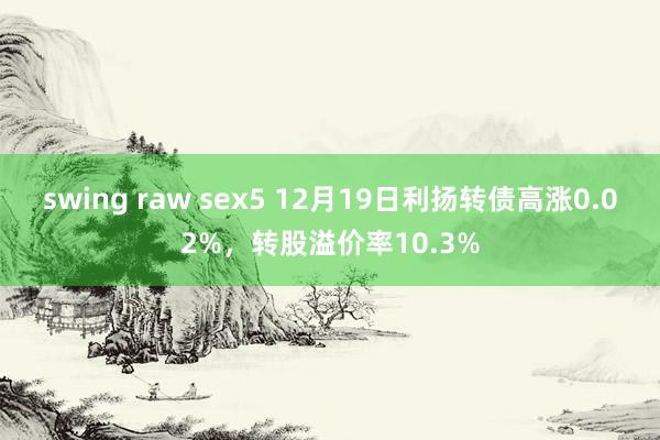 swing raw sex5 12月19日利扬转债高涨0.02%，转股溢价率10.3%