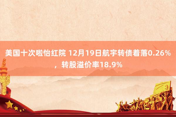 美国十次啦怡红院 12月19日航宇转债着落0.26%，转股溢价率18.9%