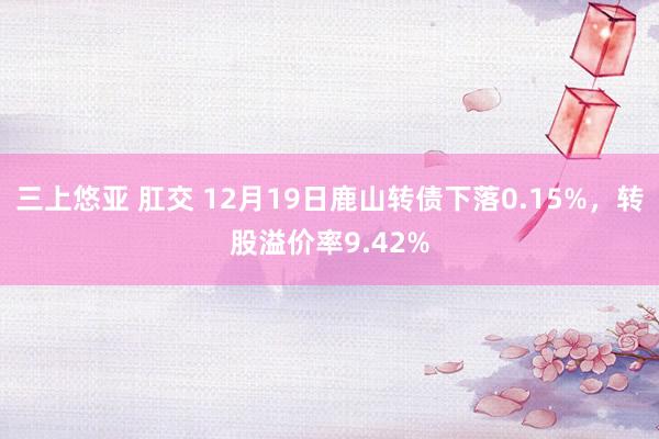 三上悠亚 肛交 12月19日鹿山转债下落0.15%，转股溢价率9.42%