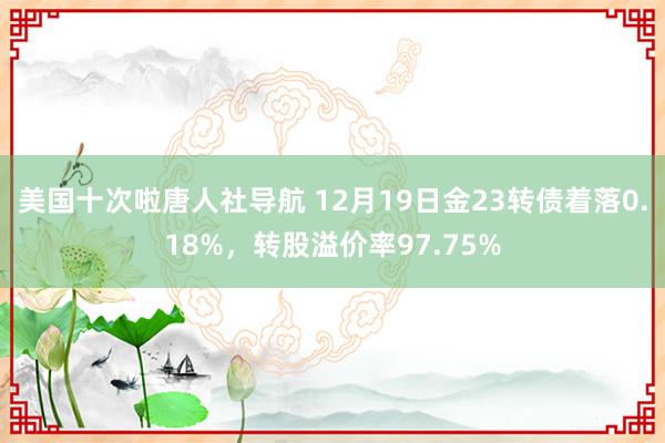 美国十次啦唐人社导航 12月19日金23转债着落0.18%，转股溢价率97.75%