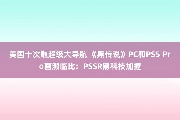 美国十次啦超级大导航 《黑传说》PC和PS5 Pro画濒临比：PSSR黑科技加握