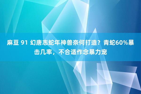 麻豆 91 幻唐志蛇年神兽奈何打造？青蛇60%暴击几率，不合适作念暴力宠