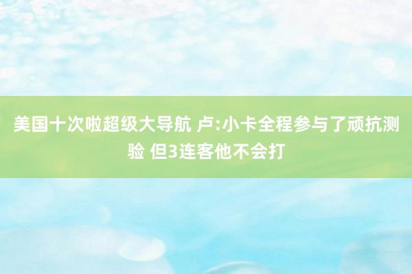 美国十次啦超级大导航 卢:小卡全程参与了顽抗测验 但3连客他不会打