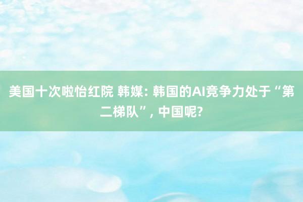 美国十次啦怡红院 韩媒: 韩国的AI竞争力处于“第二梯队”， 中国呢?