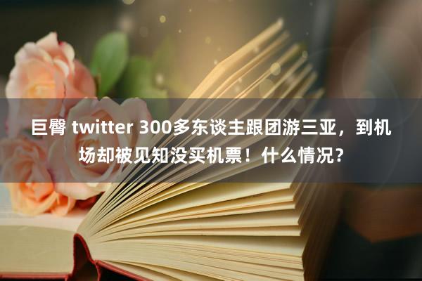 巨臀 twitter 300多东谈主跟团游三亚，到机场却被见知没买机票！什么情况？