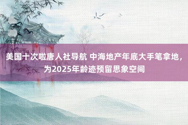 美国十次啦唐人社导航 中海地产年底大手笔拿地，为2025年龄迹预留思象空间