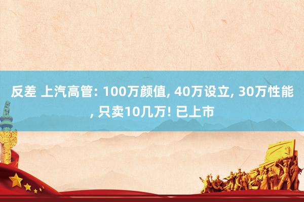 反差 上汽高管: 100万颜值， 40万设立， 30万性能， 只卖10几万! 已上市