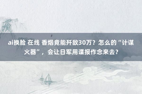 ai换脸 在线 香烟竟能歼敌30万？怎么的“计谋火器”，会让日军用谍报作念来去？