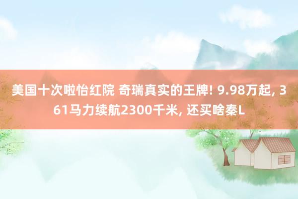 美国十次啦怡红院 奇瑞真实的王牌! 9.98万起， 361马力续航2300千米， 还买啥秦L