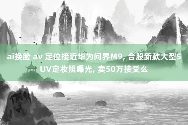 ai换脸 av 定位接近华为问界M9， 合股新款大型SUV定妆照曝光， 卖50万接受么