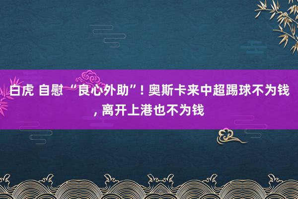 白虎 自慰 “良心外助”! 奥斯卡来中超踢球不为钱， 离开上港也不为钱