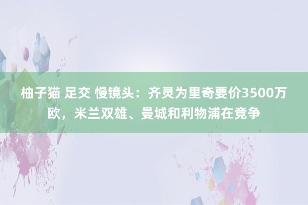 柚子猫 足交 慢镜头：齐灵为里奇要价3500万欧，米兰双雄、曼城和利物浦在竞争