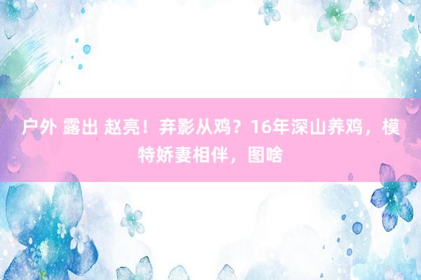 户外 露出 赵亮！弃影从鸡？16年深山养鸡，模特娇妻相伴，图啥